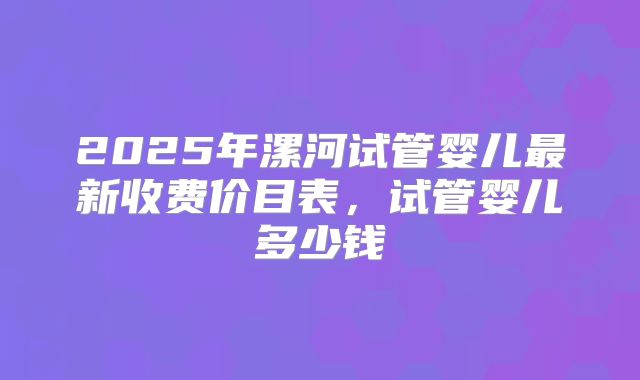 2025年漯河试管婴儿最新收费价目表，试管婴儿多少钱