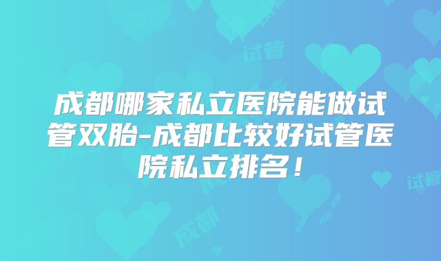 成都哪家私立医院能做试管双胎-成都比较好试管医院私立排名！