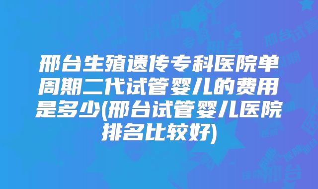 邢台生殖遗传专科医院单周期二代试管婴儿的费用是多少(邢台试管婴儿医院排名比较好)