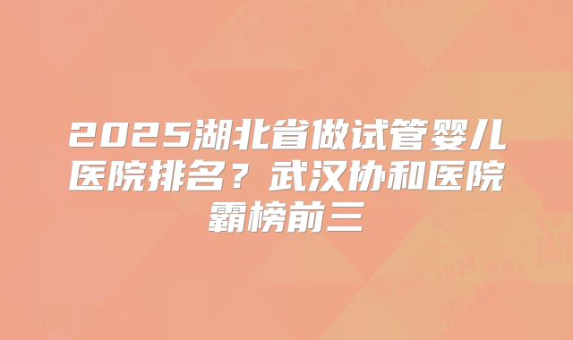 2025湖北省做试管婴儿医院排名？武汉协和医院霸榜前三