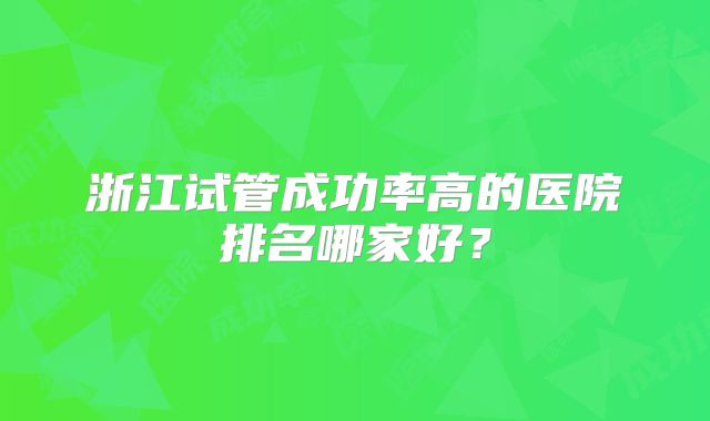 浙江试管成功率高的医院排名哪家好?