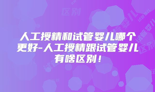人工授精和试管婴儿哪个更好-人工授精跟试管婴儿有啥区别!