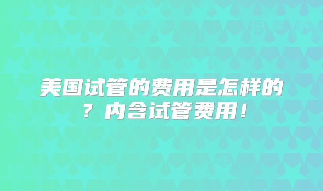 美国试管的费用是怎样的？内含试管费用！