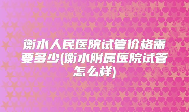 衡水人民医院试管价格需要多少(衡水附属医院试管怎么样)
