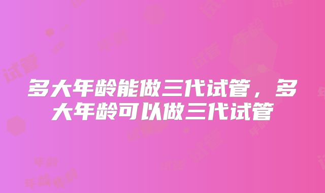 多大年龄能做三代试管,多大年龄可以做三代试管