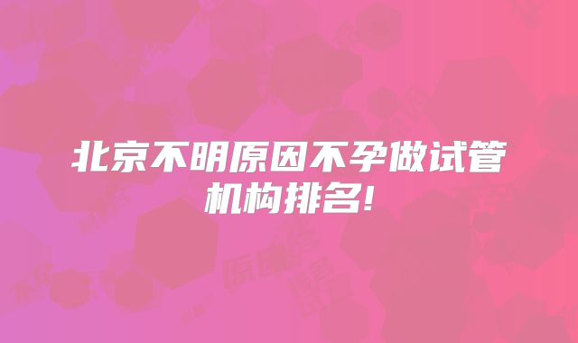 北京不明原因不孕做试管机构排名!