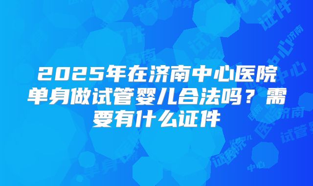 2025年在济南中心医院单身做试管婴儿合法吗？需要有什么证件