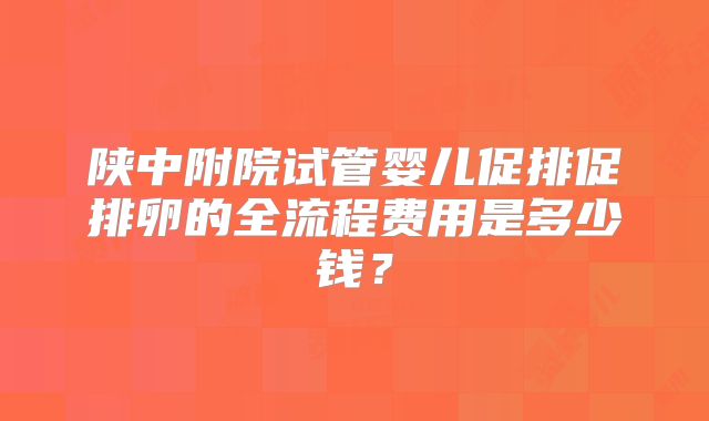陕中附院试管婴儿促排促排卵的全流程费用是多少钱?