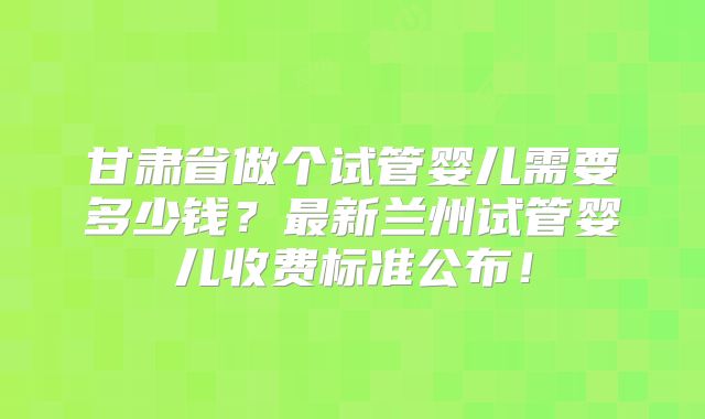甘肃省做个试管婴儿需要多少钱？最新兰州试管婴儿收费标准公布！
