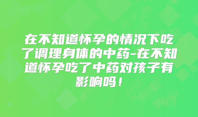 在不知道怀孕的情况下吃了调理身体的中药-在不知道怀孕吃了中药对孩子有影响吗！
