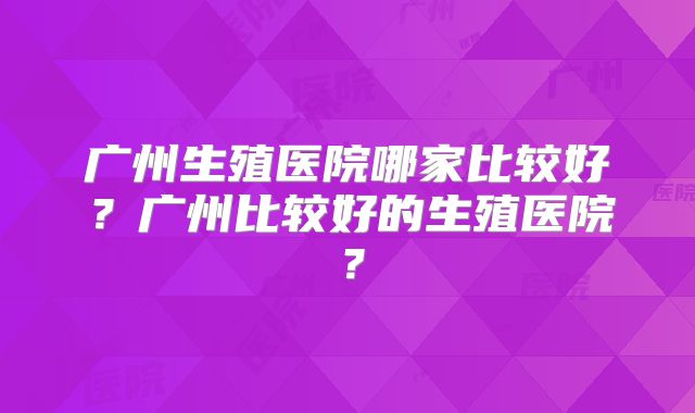广州生殖医院哪家比较好？广州比较好的生殖医院？