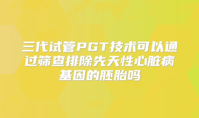 三代试管PGT技术可以通过筛查排除先天性心脏病基因的胚胎吗