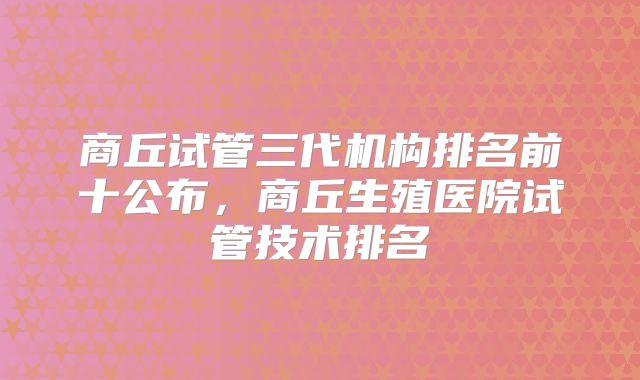 商丘试管三代机构排名前十公布，商丘生殖医院试管技术排名