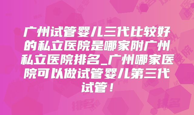 广州试管婴儿三代比较好的私立医院是哪家附广州私立医院排名_广州哪家医院可以做试管婴儿第三代试管!