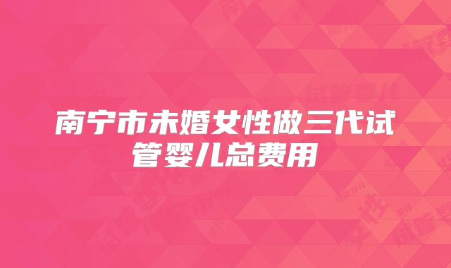 南宁市未婚女性做三代试管婴儿总费用
