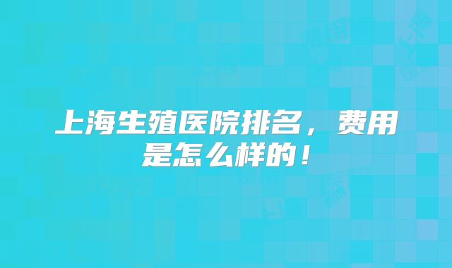 上海生殖医院排名，费用是怎么样的！