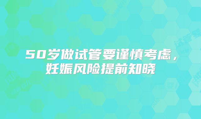 50岁做试管要谨慎考虑，妊娠风险提前知晓