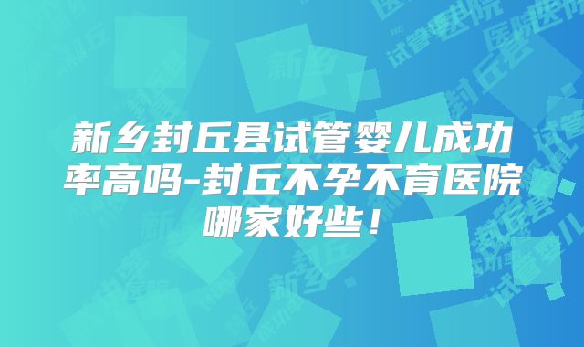 新乡封丘县试管婴儿成功率高吗-封丘不孕不育医院哪家好些!