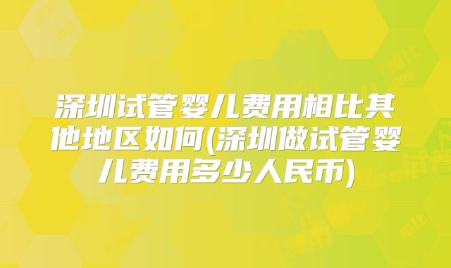 深圳试管婴儿费用相比其他地区如何(深圳做试管婴儿费用多少人民币)