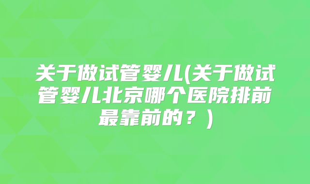 关于做试管婴儿(关于做试管婴儿北京哪个医院排前最靠前的？)