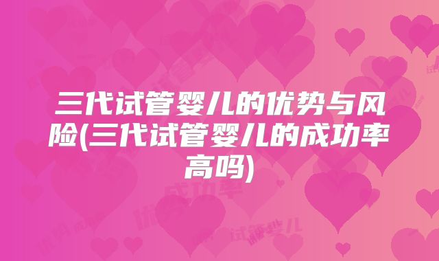 三代试管婴儿的优势与风险(三代试管婴儿的成功率高吗)
