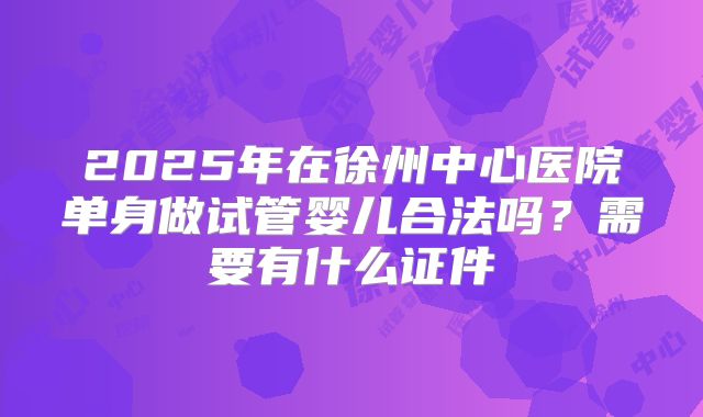 2025年在徐州中心医院单身做试管婴儿合法吗?需要有什么证件