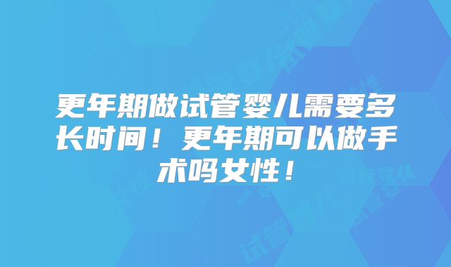 更年期做试管婴儿需要多长时间!更年期可以做手术吗女性!