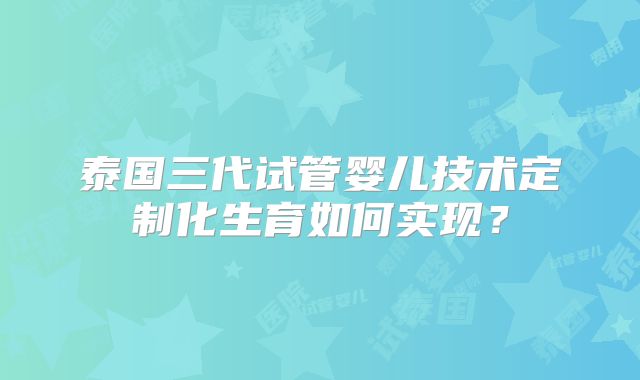 泰国三代试管婴儿技术定制化生育如何实现?