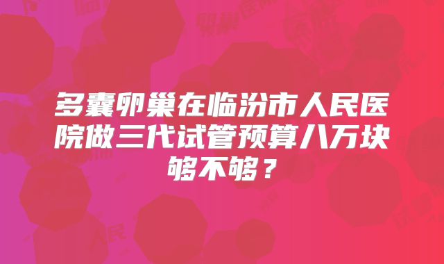多囊卵巢在临汾市人民医院做三代试管预算八万块够不够?