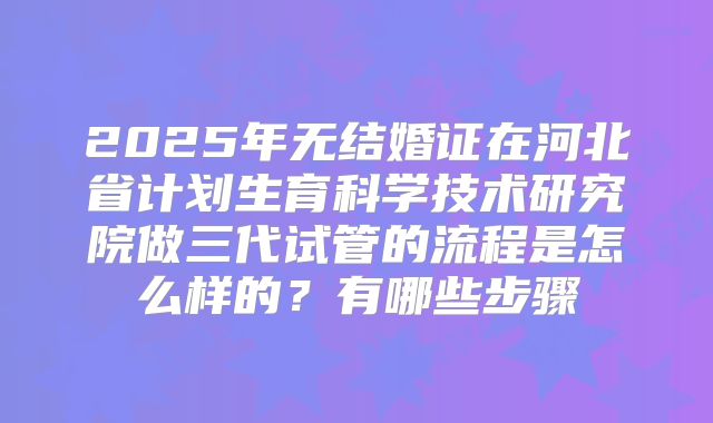 2025年无结婚证在河北省计划生育科学技术研究院做三代试管的流程是怎么样的？有哪些步骤