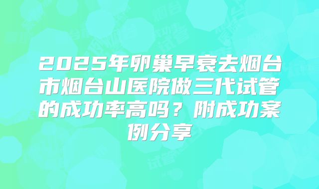 2025年卵巢早衰去烟台市烟台山医院做三代试管的成功率高吗?附成功案例分享