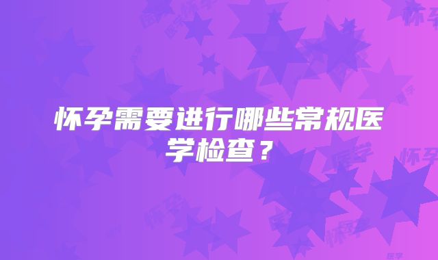 怀孕需要进行哪些常规医学检查？