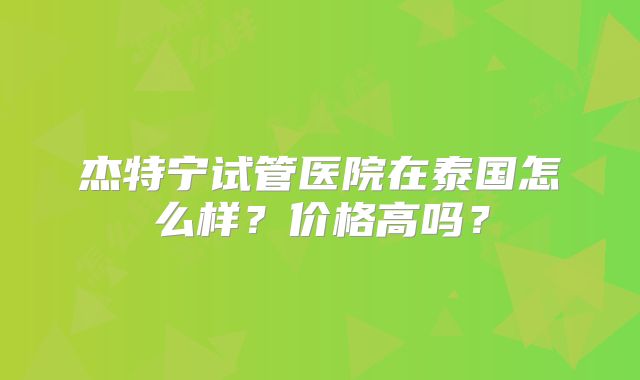 杰特宁试管医院在泰国怎么样?价格高吗?