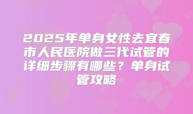 2025年单身女性去宜春市人民医院做三代试管的详细步骤有哪些?单身试管攻略