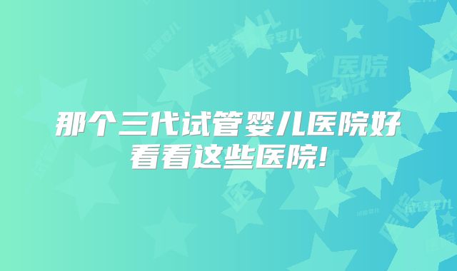 那个三代试管婴儿医院好看看这些医院!