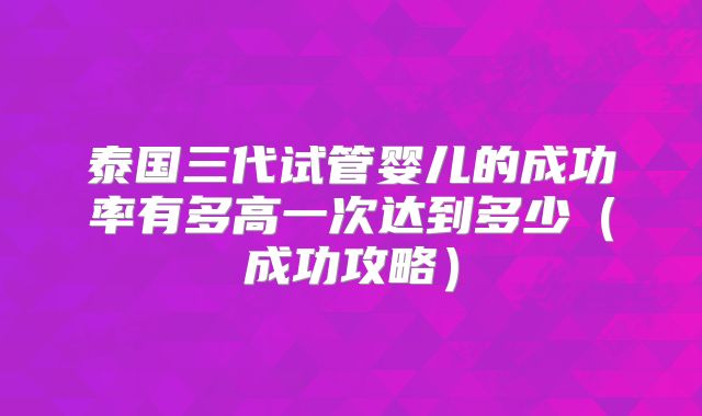 泰国三代试管婴儿的成功率有多高一次达到多少（成功攻略）