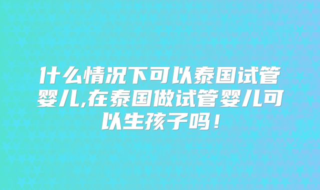 什么情况下可以泰国试管婴儿,在泰国做试管婴儿可以生孩子吗！
