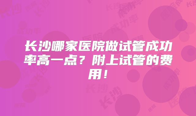 长沙哪家医院做试管成功率高一点？附上试管的费用！