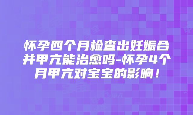 怀孕四个月检查出妊娠合并甲亢能治愈吗-怀孕4个月甲亢对宝宝的影响！