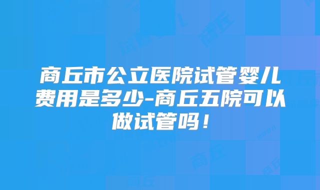 商丘市公立医院试管婴儿费用是多少-商丘五院可以做试管吗!