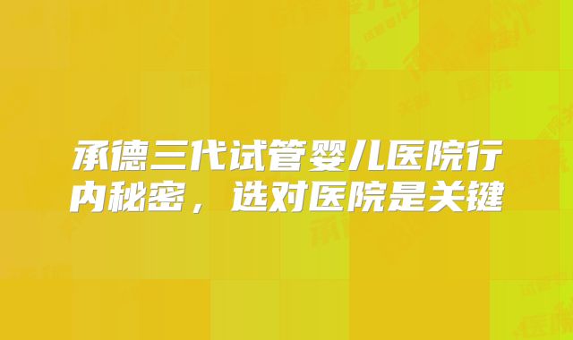 承德三代试管婴儿医院行内秘密，选对医院是关键