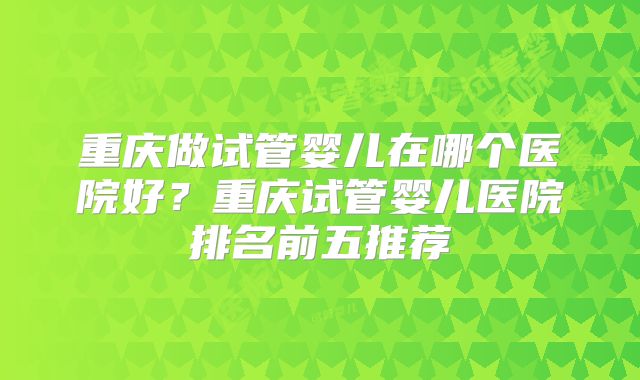 重庆做试管婴儿在哪个医院好？重庆试管婴儿医院排名前五推荐