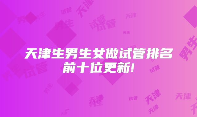 天津生男生女做试管排名前十位更新!