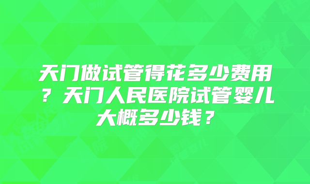 天门做试管得花多少费用？天门人民医院试管婴儿大概多少钱？