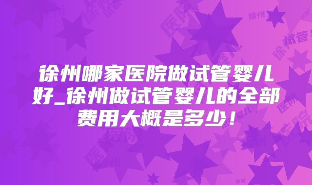 徐州哪家医院做试管婴儿好_徐州做试管婴儿的全部费用大概是多少!
