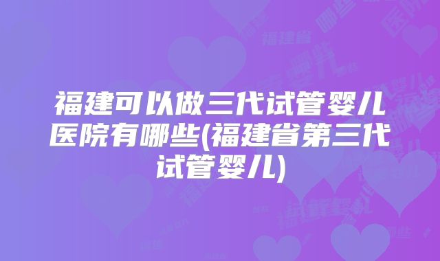 福建可以做三代试管婴儿医院有哪些(福建省第三代试管婴儿)