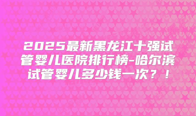 2025最新黑龙江十强试管婴儿医院排行榜-哈尔滨试管婴儿多少钱一次？！