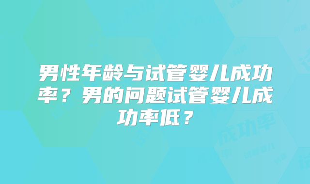 男性年龄与试管婴儿成功率?男的问题试管婴儿成功率低?