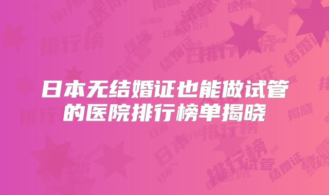 日本无结婚证也能做试管的医院排行榜单揭晓