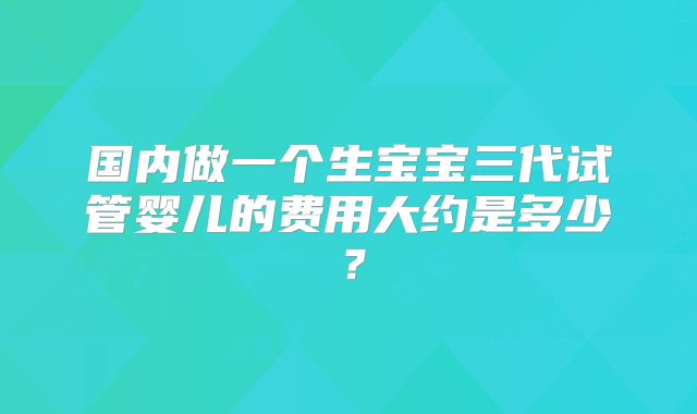 国内做一个生宝宝三代试管婴儿的费用大约是多少？